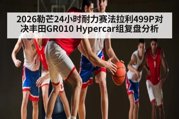 2026勒芒24小时耐力赛法拉利499P对决丰田GR010 Hypercar组复盘分析